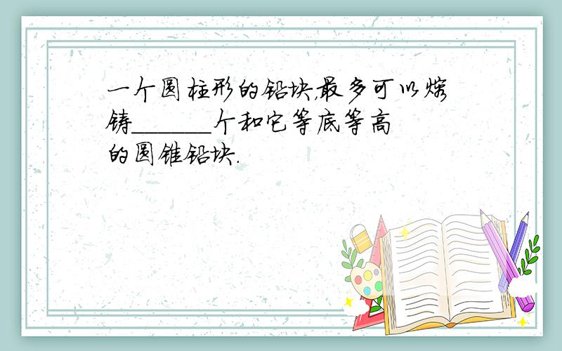 一个圆柱形的铅块，最多可以熔铸______个和它等底等高的圆锥铅块．