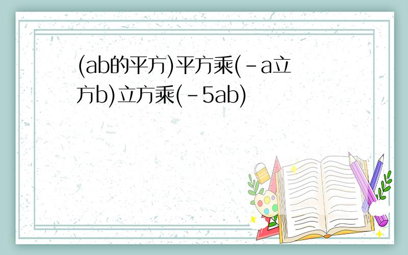 (ab的平方)平方乘(-a立方b)立方乘(-5ab)