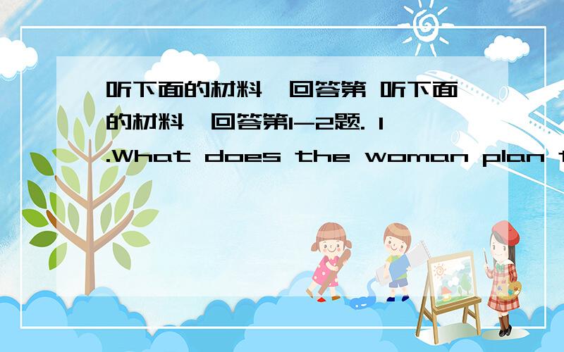 听下面的材料,回答第 听下面的材料,回答第1-2题. 1.What does the woman plan to do?