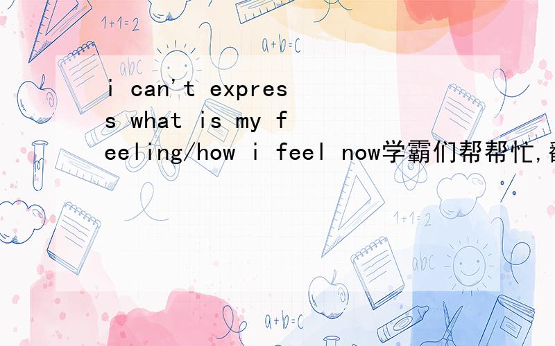 i can't express what is my feeling/how i feel now学霸们帮帮忙,翻译下