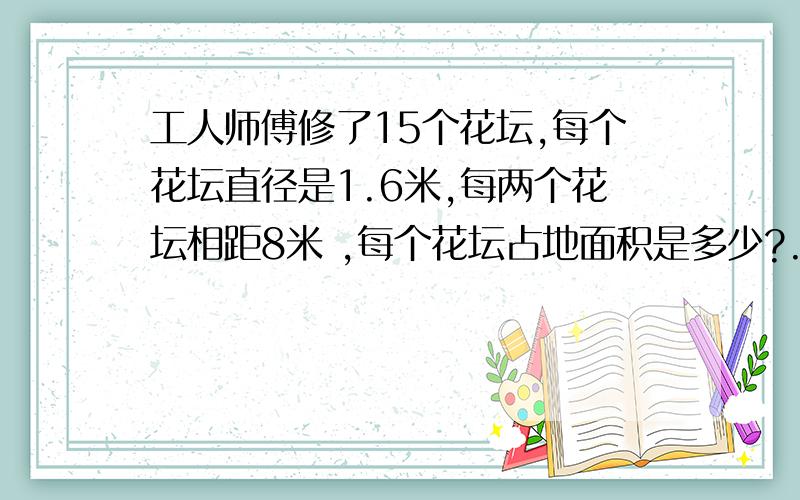 工人师傅修了15个花坛,每个花坛直径是1.6米,每两个花坛相距8米 ,每个花坛占地面积是多少?.