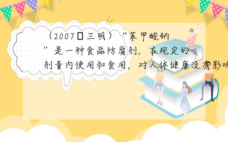 （2007•三明）“苯甲酸钠”是一种食品防腐剂，在规定的剂量内使用和食用，对人体健康没有影响．在酱菜中加入“苯甲酸钠”的