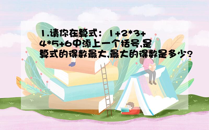 1.请你在算式：1+2*3+4*5+6中添上一个括号,是算式的得数最大,最大的得数是多少?