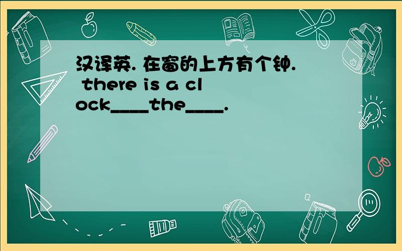 汉译英. 在窗的上方有个钟. there is a clock____the____.