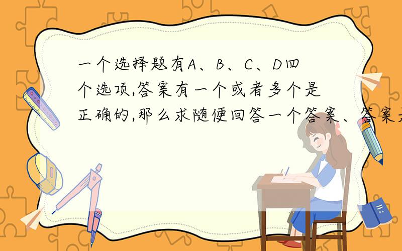 一个选择题有A、B、C、D四个选项,答案有一个或者多个是正确的,那么求随便回答一个答案、答案是正确的概率是多少.