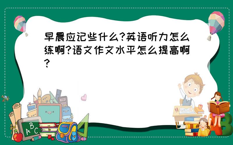 早晨应记些什么?英语听力怎么练啊?语文作文水平怎么提高啊?