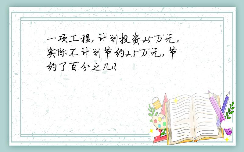 一项工程,计划投资25万元,实际不计划节约2.5万元,节约了百分之几?