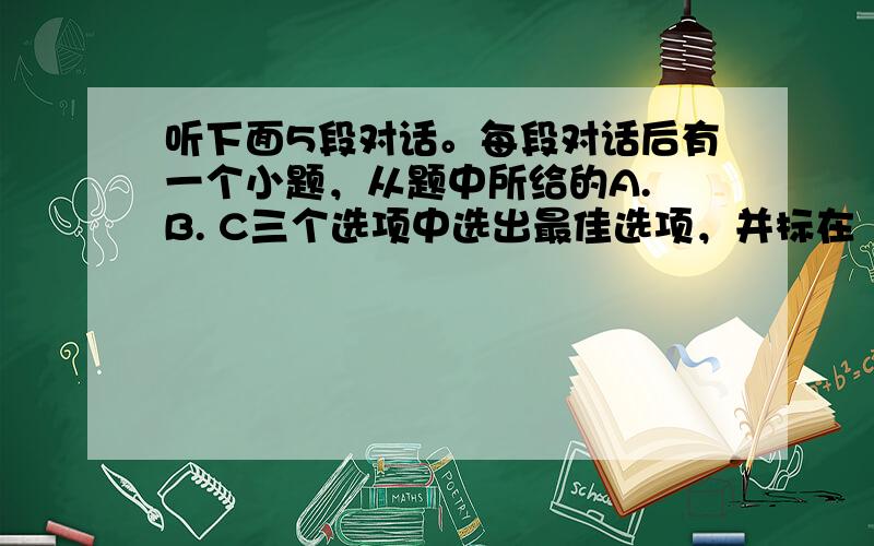 听下面5段对话。每段对话后有一个小题，从题中所给的A. B. C三个选项中选出最佳选项，并标在