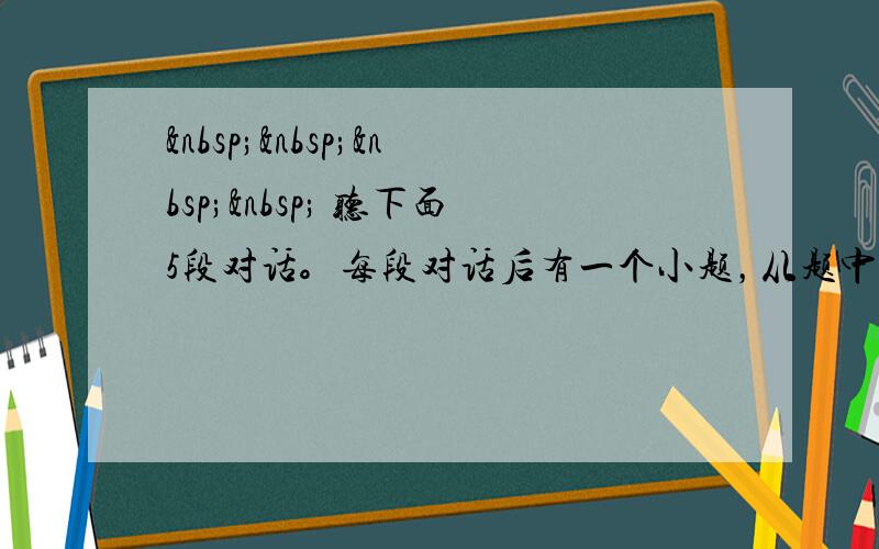      听下面5段对话。每段对话后有一个小题，从题中所给的A.B.C三个选项中