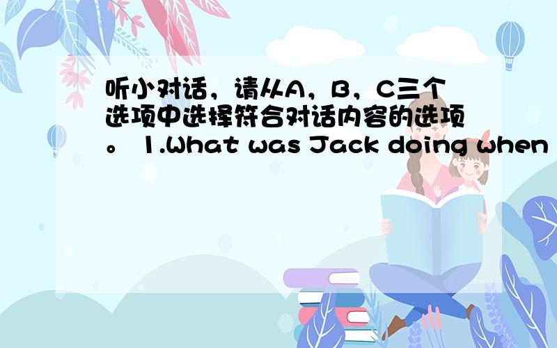 听小对话，请从A，B，C三个选项中选择符合对话内容的选项。 1.What was Jack doing when his