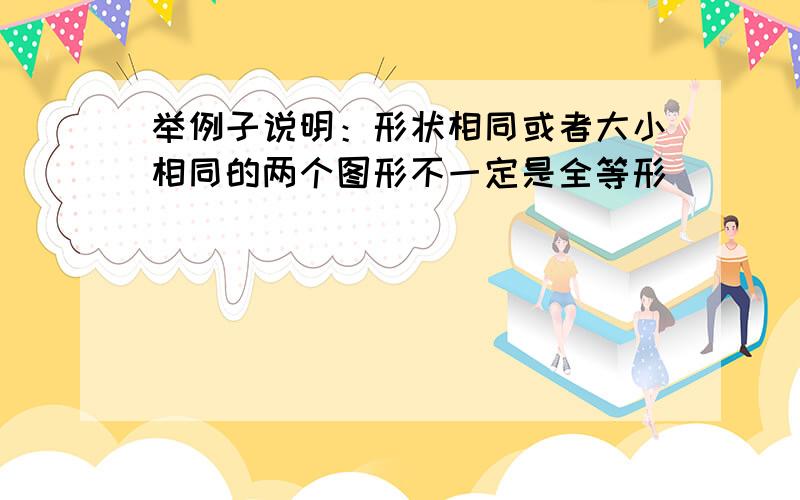 举例子说明：形状相同或者大小相同的两个图形不一定是全等形