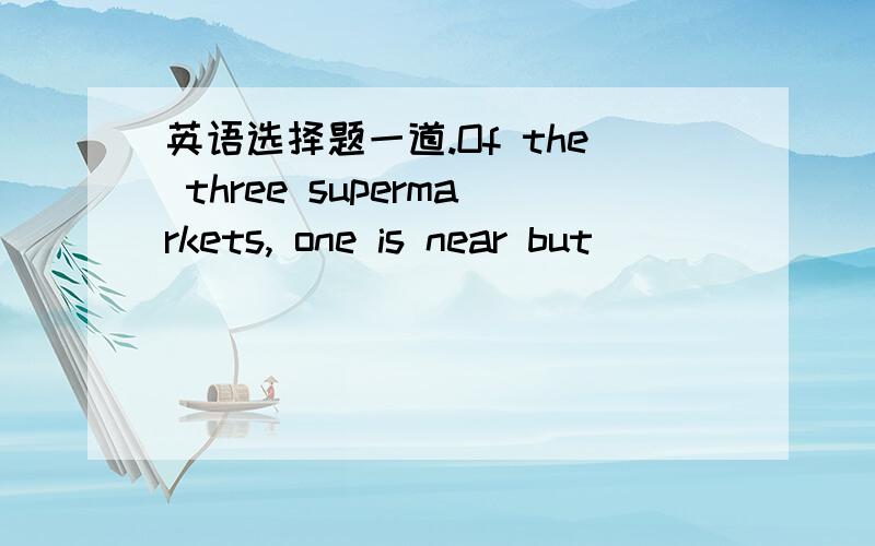 英语选择题一道.Of the three supermarkets, one is near but ________