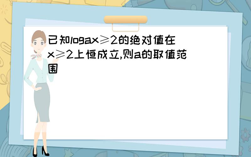 已知logax≥2的绝对值在x≥2上恒成立,则a的取值范围