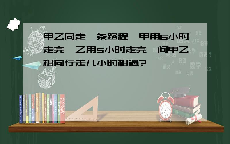 甲乙同走一条路程,甲用6小时走完,乙用5小时走完,问甲乙相向行走几小时相遇?