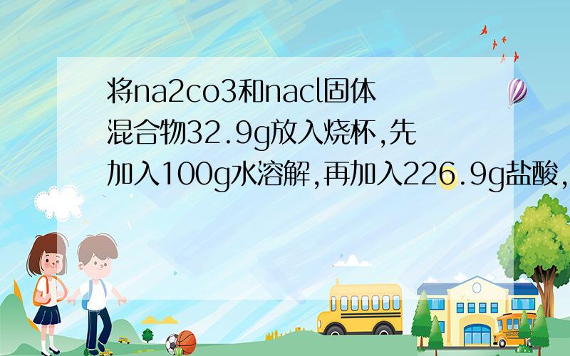 将na2co3和nacl固体混合物32.9g放入烧杯,先加入100g水溶解,再加入226.9g盐酸,