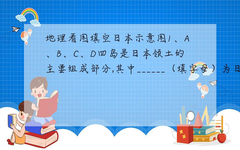 地理看图填空日本示意图1、A、B、C、D四岛是日本领土的主要组成部分,其中______（填字母）为日本第一大岛,名称是_