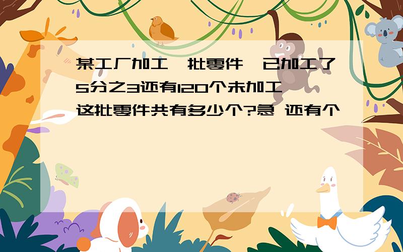 某工厂加工一批零件,已加工了5分之3还有120个未加工,这批零件共有多少个?急 还有个