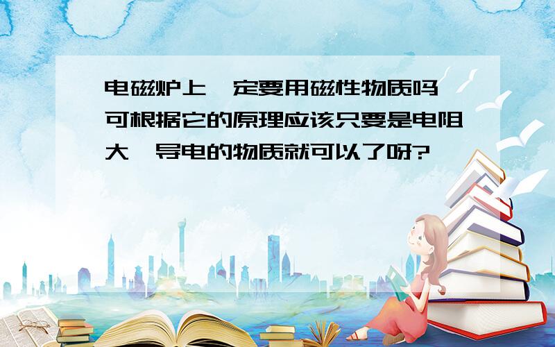 电磁炉上一定要用磁性物质吗 可根据它的原理应该只要是电阻大,导电的物质就可以了呀?