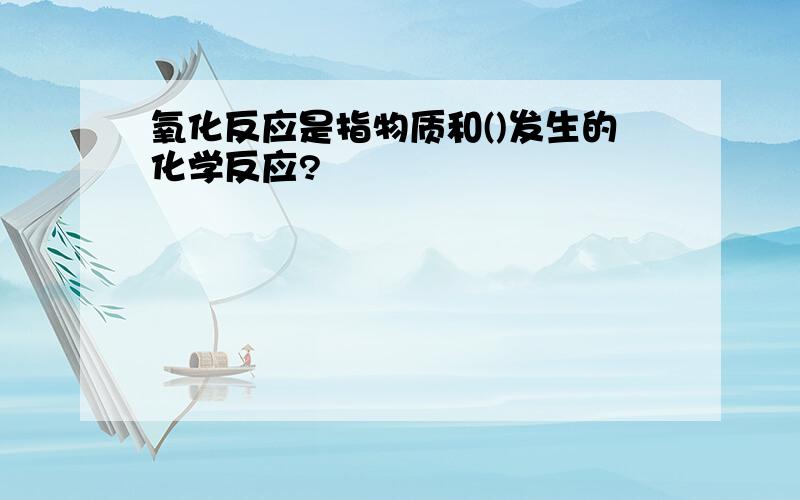 氧化反应是指物质和()发生的化学反应?