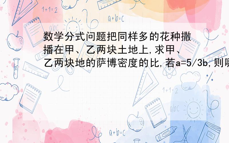 数学分式问题把同样多的花种撒播在甲、乙两块土地上,求甲、乙两块地的萨博密度的比,若a=5/3b,则哪一块的撒播密度大?