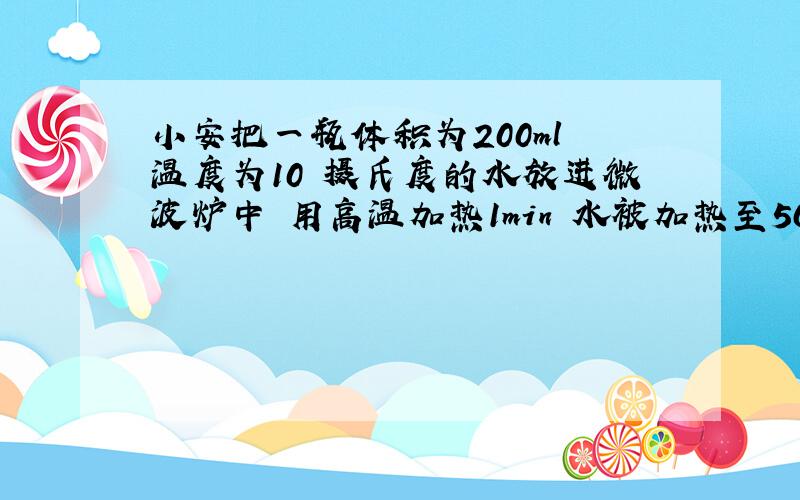 小安把一瓶体积为200ml 温度为10 摄氏度的水放进微波炉中 用高温加热1min 水被加热至50摄氏度 达到是以饮