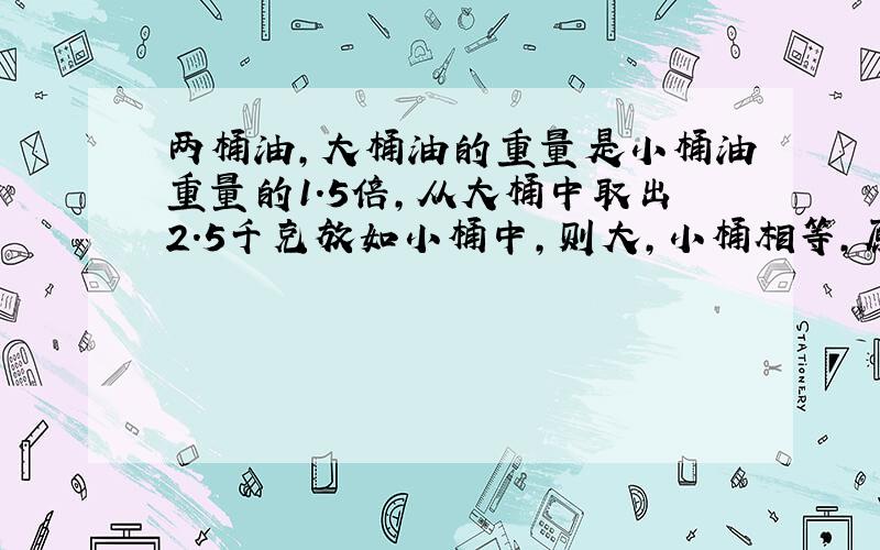 两桶油,大桶油的重量是小桶油重量的1.5倍,从大桶中取出2.5千克放如小桶中,则大,小桶相等,原来各有多