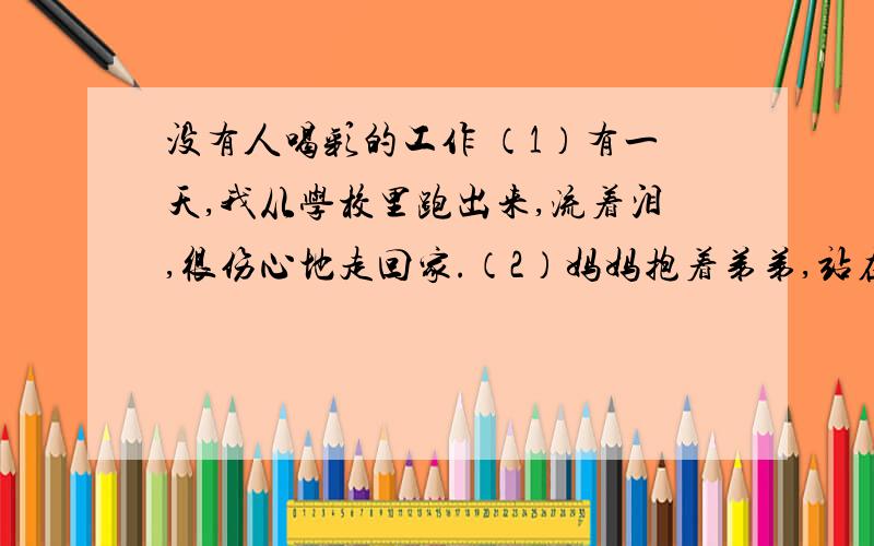 没有人喝彩的工作 （1）有一天,我从学校里跑出来,流着泪,很伤心地走回家.（2）妈妈抱着弟弟,站在门口.弟弟向我招手,妈