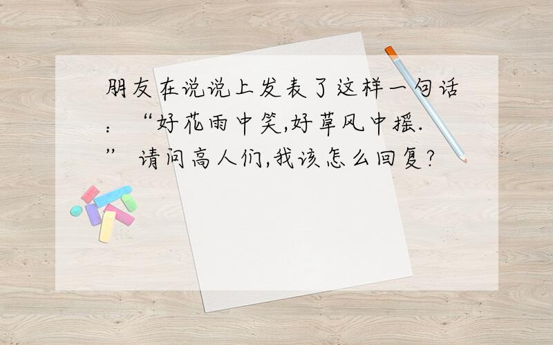 朋友在说说上发表了这样一句话：“好花雨中笑,好草风中摇.” 请问高人们,我该怎么回复?