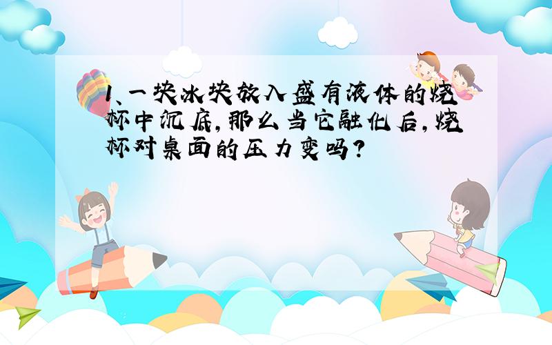 1、一块冰块放入盛有液体的烧杯中沉底,那么当它融化后,烧杯对桌面的压力变吗?