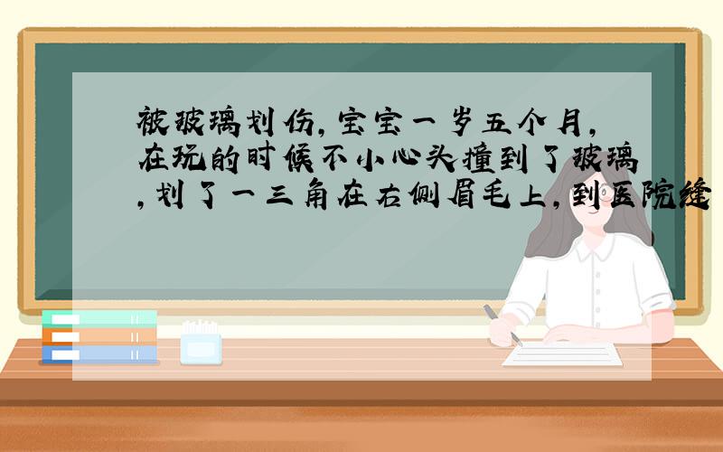 被玻璃划伤,宝宝一岁五个月,在玩的时候不小心头撞到了玻璃,划了一三角在右侧眉毛上,到医院缝了十二针,拆线后伤口长的很好,