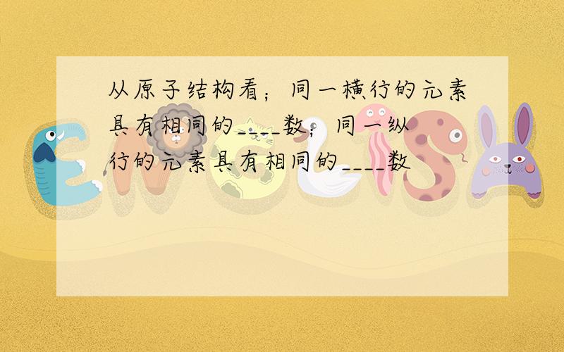 从原子结构看；同一横行的元素具有相同的____数；同一纵行的元素具有相同的____数