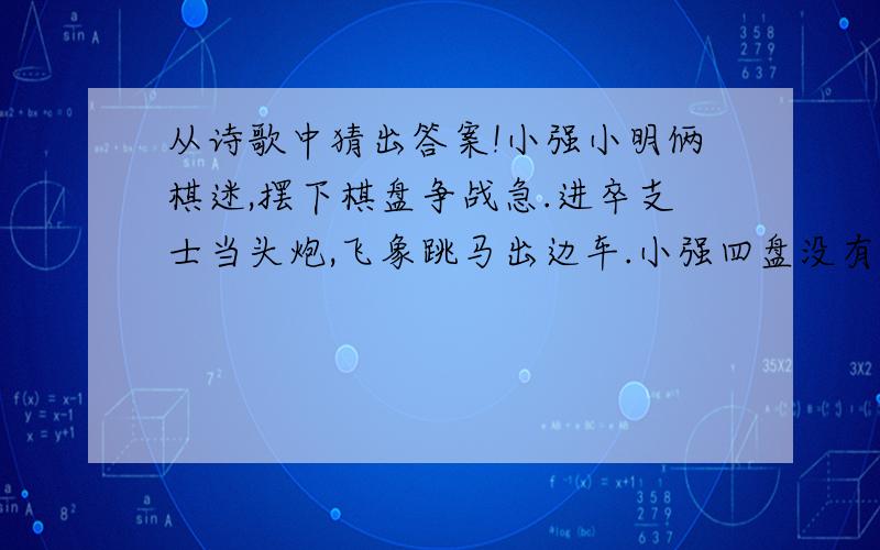 从诗歌中猜出答案!小强小明俩棋迷,摆下棋盘争战急.进卒支士当头炮,飞象跳马出边车.小强四盘没有输,面带笑容真得意.小明二