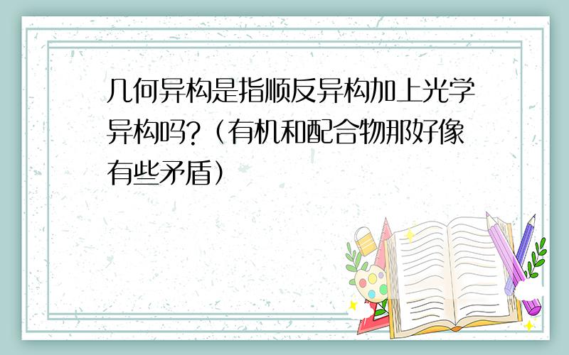 几何异构是指顺反异构加上光学异构吗?（有机和配合物那好像有些矛盾）