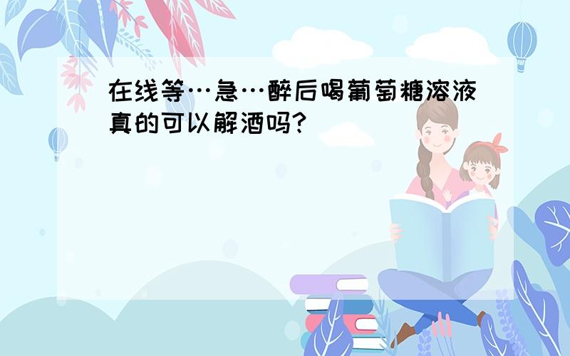 在线等…急…醉后喝葡萄糖溶液真的可以解酒吗?