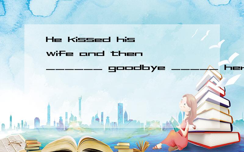 He kissed his wife and then ______ goodbye _____ her when he