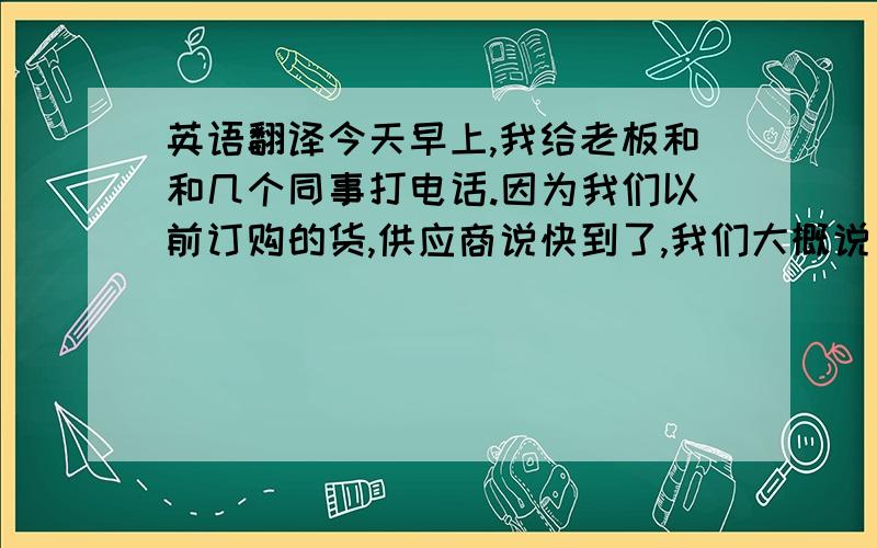 英语翻译今天早上,我给老板和和几个同事打电话.因为我们以前订购的货,供应商说快到了,我们大概说了一下到货后的情况,然后我