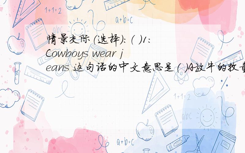 情景交际（选择）:（ ）1:Cowboys wear jeans 这句话的中文意思是（ ）A放牛的牧童们身穿牛仔裤.B牛