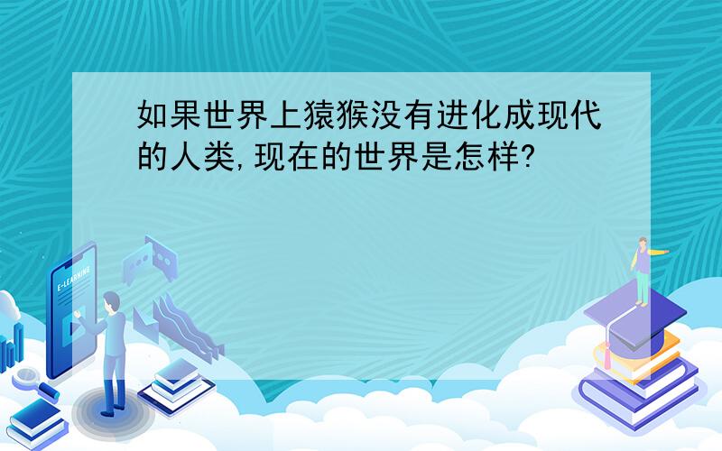 如果世界上猿猴没有进化成现代的人类,现在的世界是怎样?