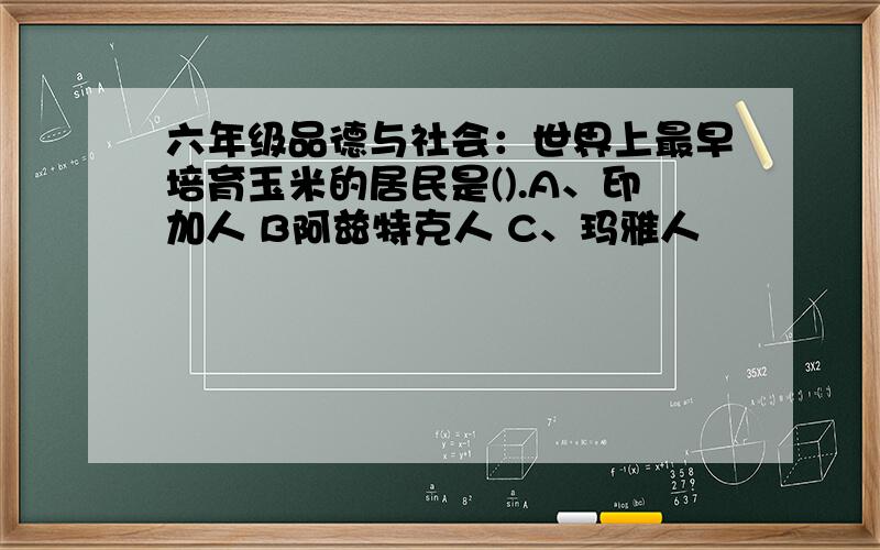 六年级品德与社会：世界上最早培育玉米的居民是().A、印加人 B阿兹特克人 C、玛雅人