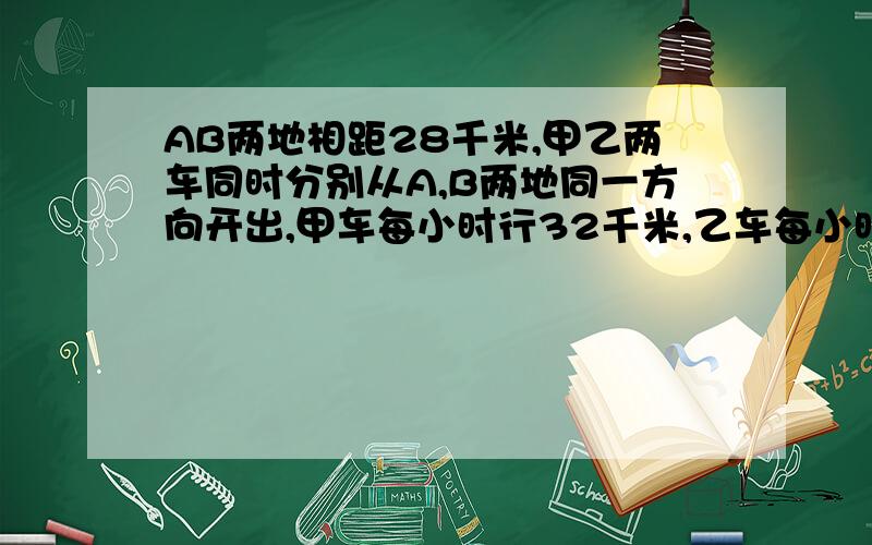 AB两地相距28千米,甲乙两车同时分别从A,B两地同一方向开出,甲车每小时行32千米,乙车每小时行25千米,乙车在前,甲