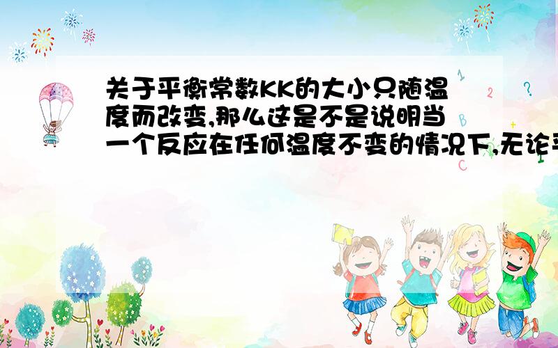 关于平衡常数KK的大小只随温度而改变,那么这是不是说明当一个反应在任何温度不变的情况下,无论平衡移不移动都可以用K来进行