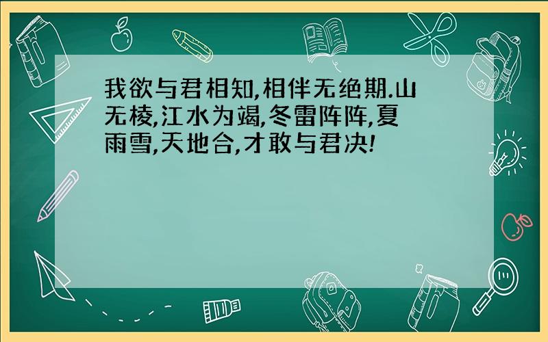 我欲与君相知,相伴无绝期.山无棱,江水为竭,冬雷阵阵,夏雨雪,天地合,才敢与君决!