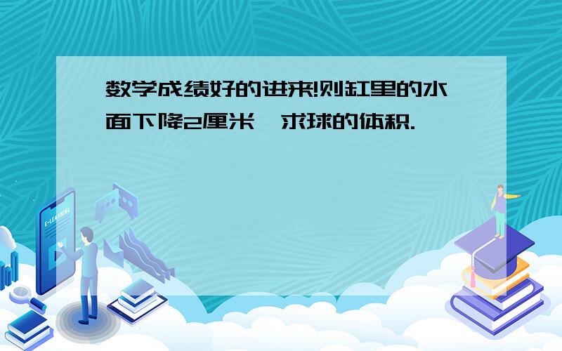 数学成绩好的进来!则缸里的水面下降2厘米,求球的体积.