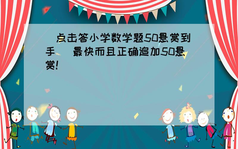 [点击答小学数学题50悬赏到手] 最快而且正确追加50悬赏!