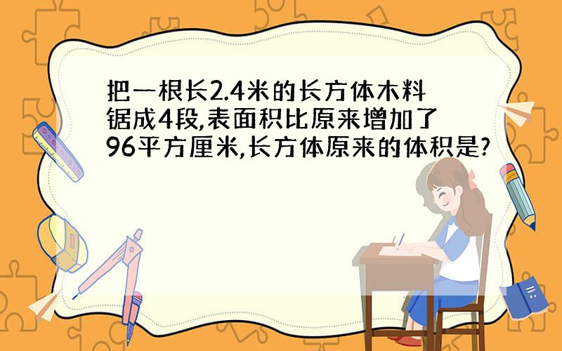 把一根长2.4米的长方体木料锯成4段,表面积比原来增加了96平方厘米,长方体原来的体积是?