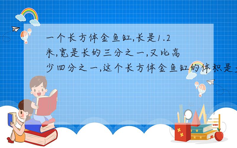 一个长方体金鱼缸,长是1.2米,宽是长的三分之一,又比高少四分之一,这个长方体金鱼缸的体积是多少?