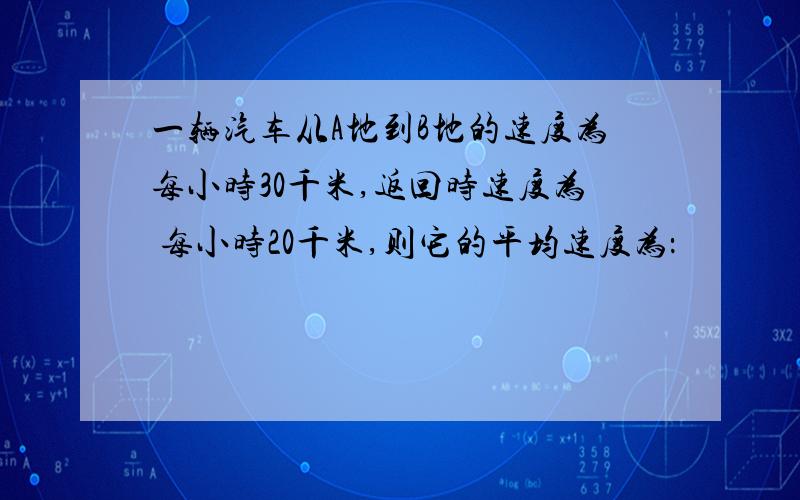 一辆汽车从A地到B地的速度为每小时30千米,返回时速度为 每小时20千米,则它的平均速度为：