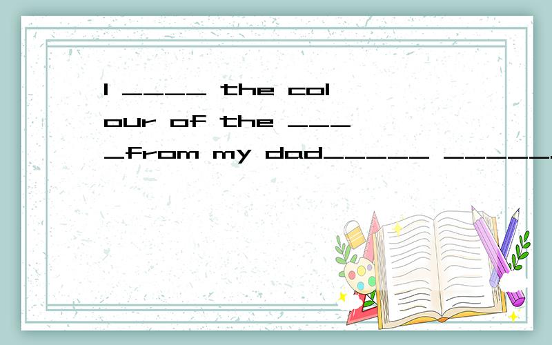 I ____ the colour of the ____from my dad_____ _____.