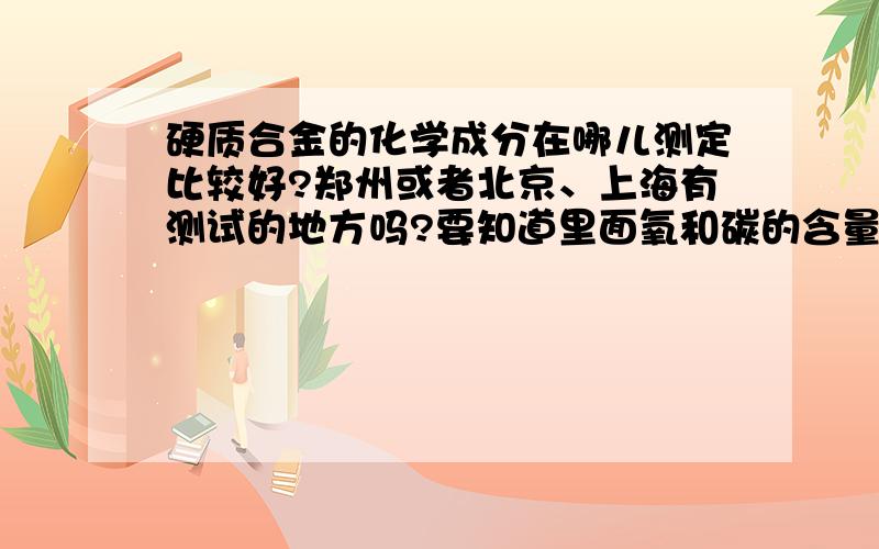 硬质合金的化学成分在哪儿测定比较好?郑州或者北京、上海有测试的地方吗?要知道里面氧和碳的含量.