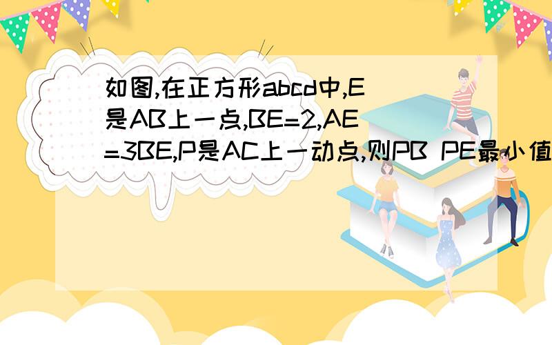 如图,在正方形abcd中,E是AB上一点,BE=2,AE=3BE,P是AC上一动点,则PB PE最小值是?